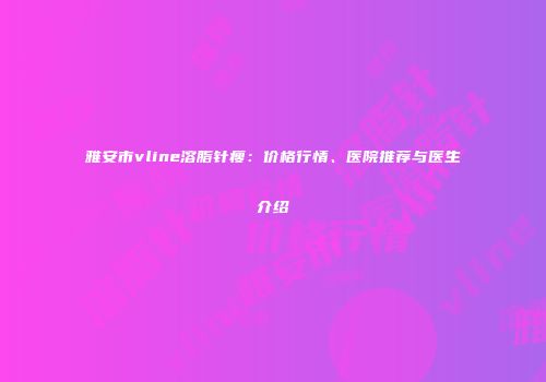 雅安市vline溶脂针瘦：价格行情、医院推荐与医生介绍