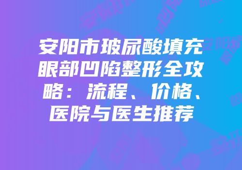 安阳市玻尿酸填充眼部凹陷整形全攻略：流程、价格、医院与医生推荐