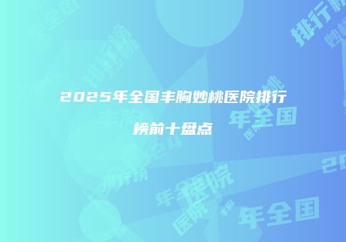 2025年全国丰胸妙桃医院排行榜前十盘点
