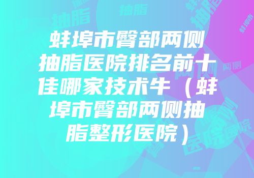蚌埠市臀部两侧抽脂医院排名前十佳哪家技术牛（蚌埠市臀部两侧抽脂整形医院）
