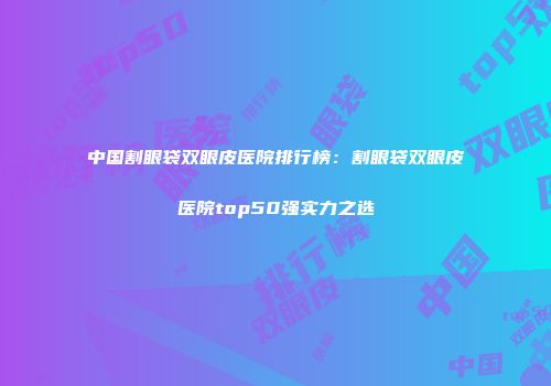 中国割眼袋双眼皮医院排行榜：割眼袋双眼皮医院top50强实力之选