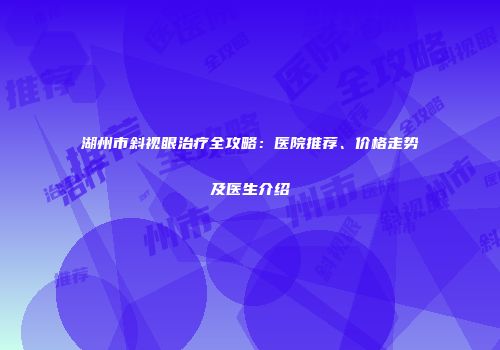 湖州市斜视眼治疗全攻略：医院推荐、价格走势及医生介绍