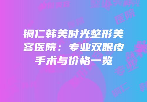 铜仁韩美时光整形美容医院：专业双眼皮手术与价格一览