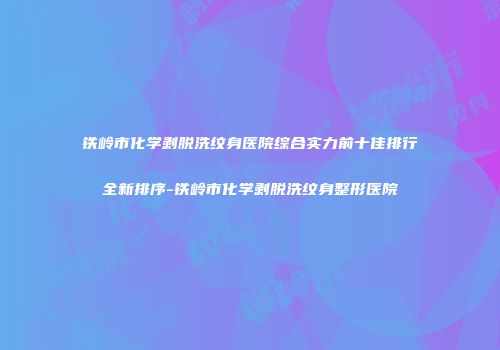 铁岭市化学剥脱洗纹身医院综合实力前十佳排行全新排序-铁岭市化学剥脱洗纹身整形医院