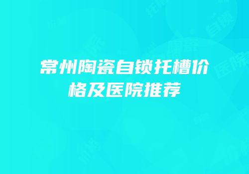 常州陶瓷自锁托槽价格及医院推荐