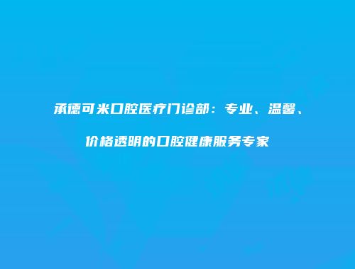 承德可米口腔医疗门诊部：专业、温馨、价格透明的口腔健康服务专家