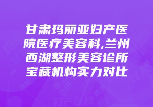 甘肃玛丽亚妇产医院医疗美容科,兰州西湖整形美容诊所宝藏机构实力对比