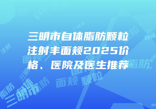 三明市自体脂肪颗粒注射丰面颊2025价格、医院及医生推荐