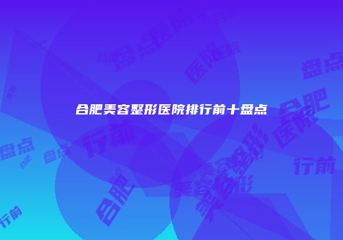 合肥美容整形医院排行前十盘点