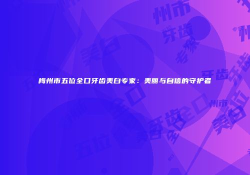 梅州市五位全口牙齿美白专家：美丽与自信的守护者
