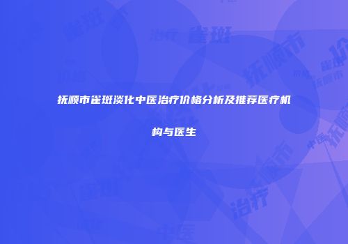 抚顺市雀斑淡化中医治疗价格分析及推荐医疗机构与医生