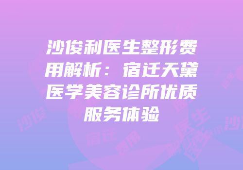 沙俊利医生整形费用解析：宿迁天黛医学美容诊所优质服务体验