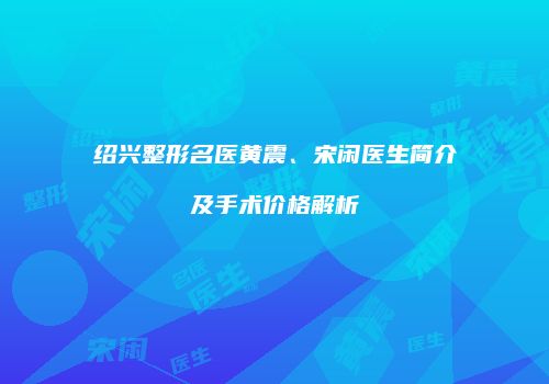 绍兴整形名医黄震、宋闲医生简介及手术价格解析