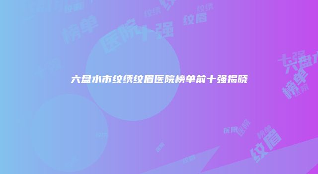 六盘水市纹绣纹眉医院榜单前十强揭晓