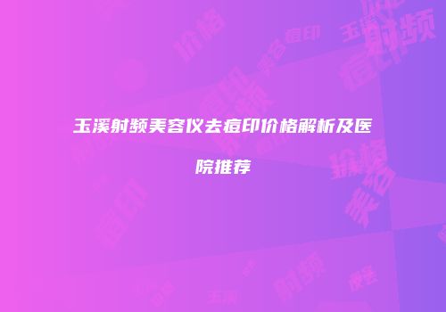 玉溪射频美容仪去痘印价格解析及医院推荐