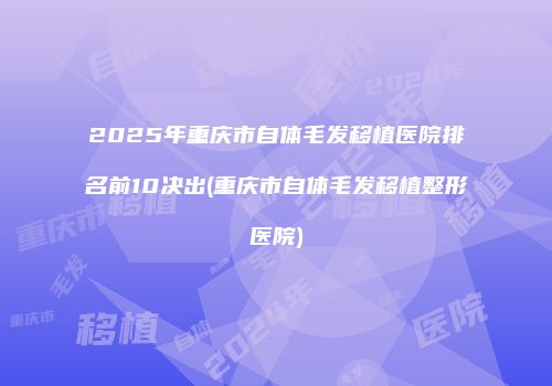 2025年重庆市自体毛发移植医院排名前10决出(重庆市自体毛发移植整形医院)