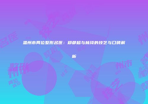 温州市两位整形名医：郑都超与林琦的技艺与口碑解析