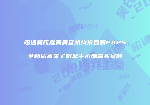 昭通吴氏嘉美美容机构价目表2025全新版本来了附非手术缩鼻头案例