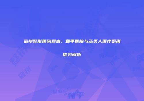 宿州整形医院盘点：和平医院与芯美人医疗整形优势解析