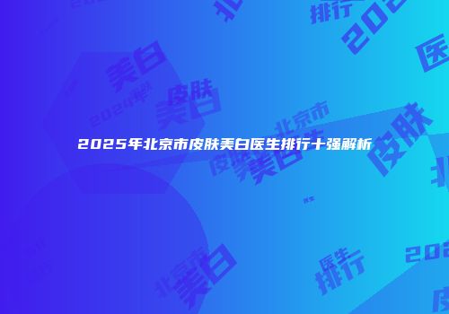 2025年北京市皮肤美白医生排行十强解析