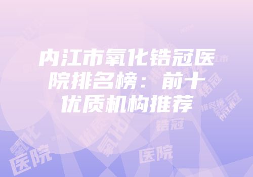 内江市氧化锆冠医院排名榜：前十优质机构推荐