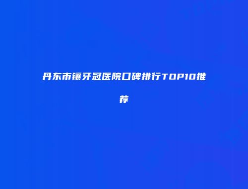 丹东市镶牙冠医院口碑排行TOP10推荐