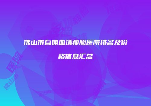 佛山市自体血清瘦脸医院排名及价格信息汇总