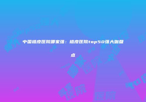 中国植皮医院哪家强：植皮医院top50强大咖盘点