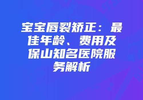宝宝唇裂矫正：最佳年龄、费用及保山知名医院服务解析
