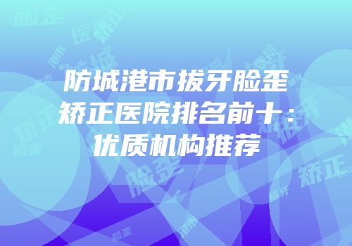 防城港市拔牙脸歪矫正医院排名前十：优质机构推荐