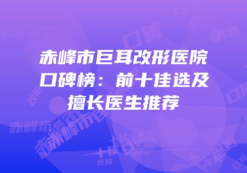 赤峰市巨耳改形医院口碑榜：前十佳选及擅长医生推荐