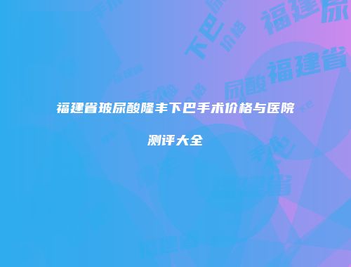 福建省玻尿酸隆丰下巴手术价格与医院测评大全