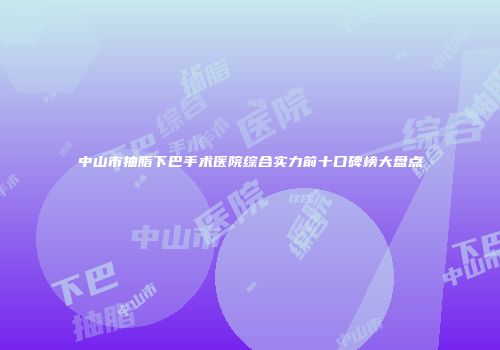 中山市抽脂下巴手术医院综合实力前十口碑榜大盘点