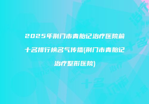 2025年荆门市青胎记治疗医院前十名排行榜名气传播(荆门市青胎记治疗整形医院)