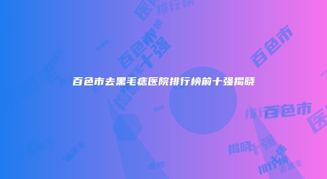 百色市去黑毛痣医院排行榜前十强揭晓