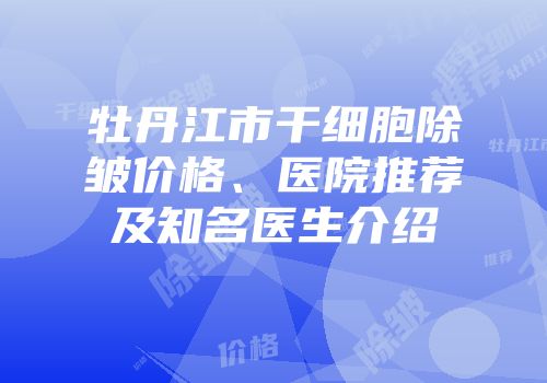 牡丹江市干细胞除皱价格、医院推荐及知名医生介绍