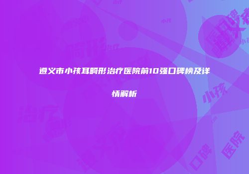 遵义市小孩耳畸形治疗医院前10强口碑榜及详情解析