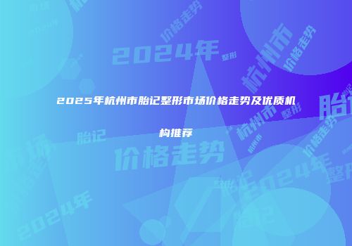 2025年杭州市胎记整形市场价格走势及优质机构推荐
