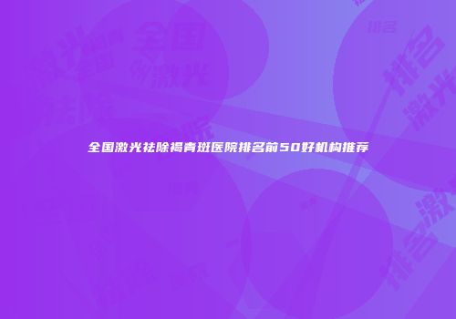 全国激光祛除褐青斑医院排名前50好机构推荐