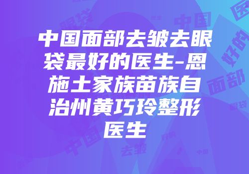 中国面部去皱去眼袋最好的医生-恩施土家族苗族自治州黄巧玲整形医生