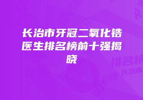长治市牙冠二氧化锆医生排名榜前十强揭晓