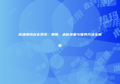 南通热玛吉去颈纹：费用、术前准备与保养方法全解析