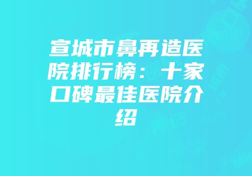 宣城市鼻再造医院排行榜：十家口碑最佳医院介绍