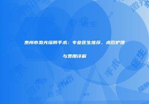 惠州市激光缩阴手术：专业医生推荐、术后护理与费用详解