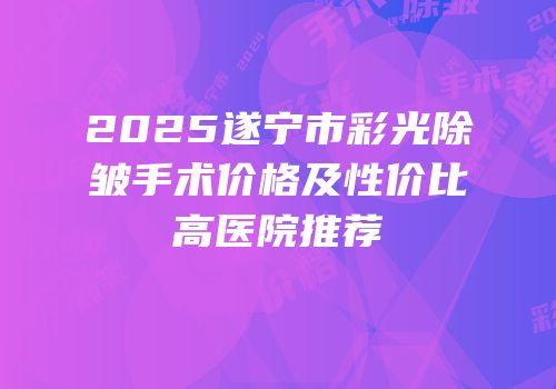 2025遂宁市彩光除皱手术价格及性价比高医院推荐