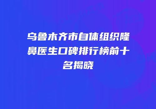 乌鲁木齐市自体组织隆鼻医生口碑排行榜前十名揭晓