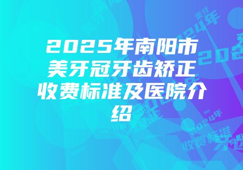 2025年南阳市美牙冠牙齿矫正收费标准及医院介绍