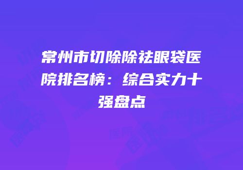 常州市切除除祛眼袋医院排名榜：综合实力十强盘点