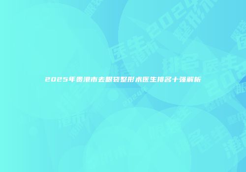2025年贵港市去眼袋整形术医生排名十强解析