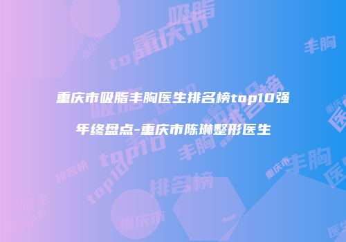重庆市吸脂丰胸医生排名榜top10强年终盘点-重庆市陈琳整形医生